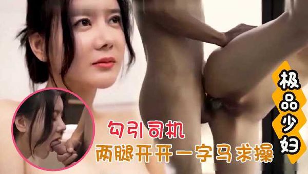 【真实勾引】极品年轻少妇勾引司机 两腿开开一字马求操