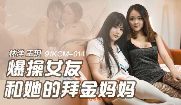【91传媒】爆操女友和她的拜金妈妈 林洋,王玥,91制片厂