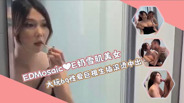 【ED传媒】奶雪肌美女大玩69性爱，巨根生插滚烫精液中出满满